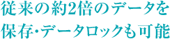 従来の2倍のデータを保存・データロックも可能