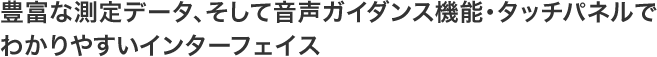 豊富な測定データ、そして音声ガイダンス機能・タッチパネルでわかりやすいインターフェイス